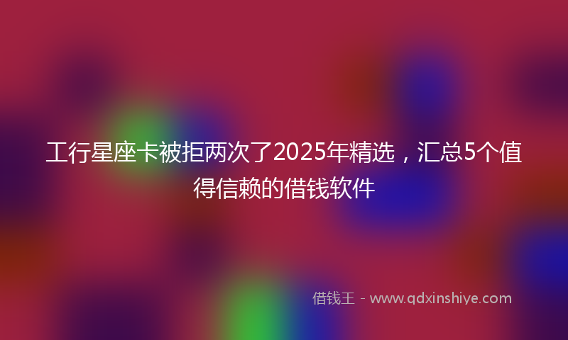 工行星座卡被拒两次了2025年精选，汇总5个值得信赖的借钱软件