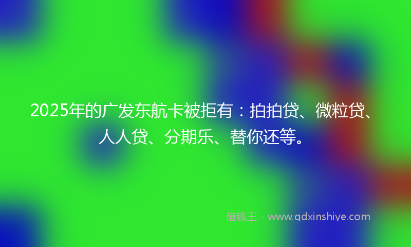 2025年的广发东航卡被拒有：拍拍贷、微粒贷、人人贷、分期乐、替你还等。