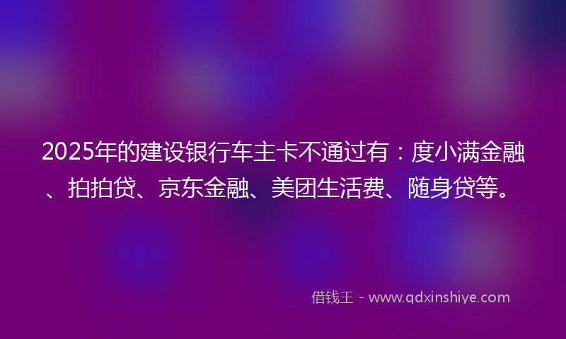 2025年的建设银行车主卡不通过有：度小满金融、拍拍贷、京东金融、美团生活费、随身贷等。