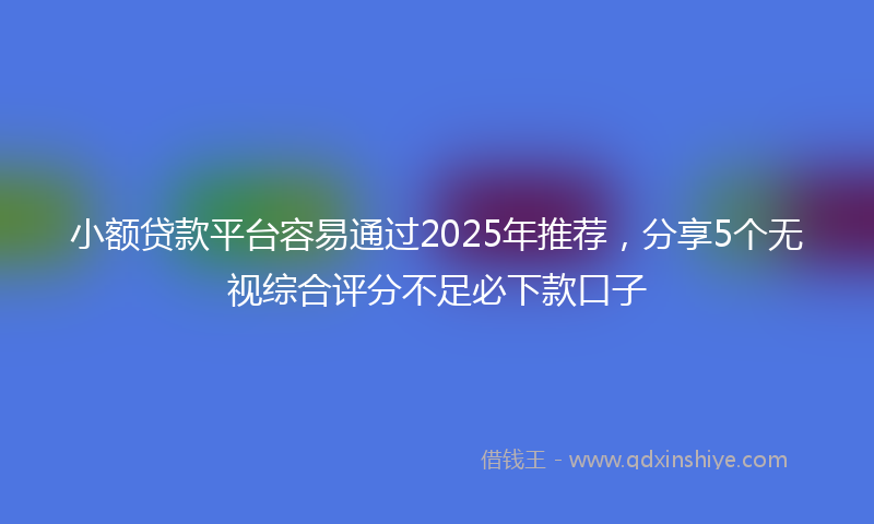 小额贷款平台容易通过2025年推荐，分享5个无视综合评分不足必下款口子