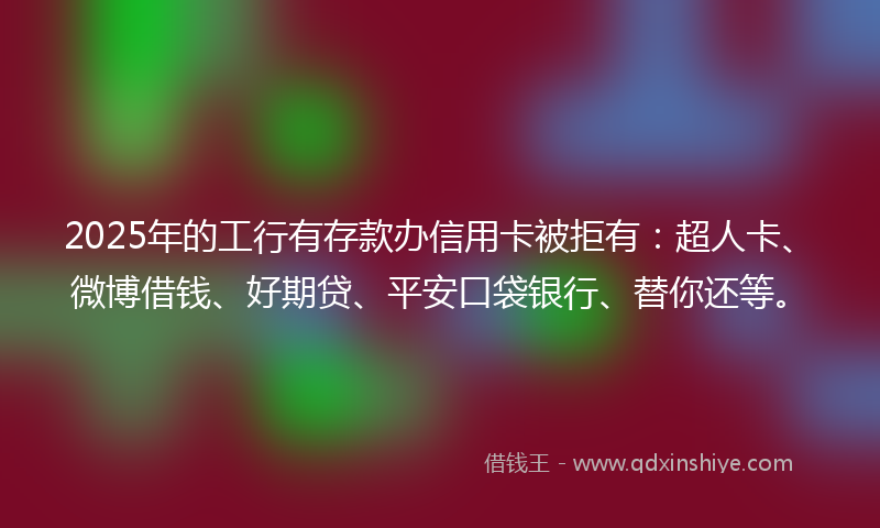 2025年的工行有存款办信用卡被拒有：超人卡、微博借钱、好期贷、平安口袋银行、替你还等。