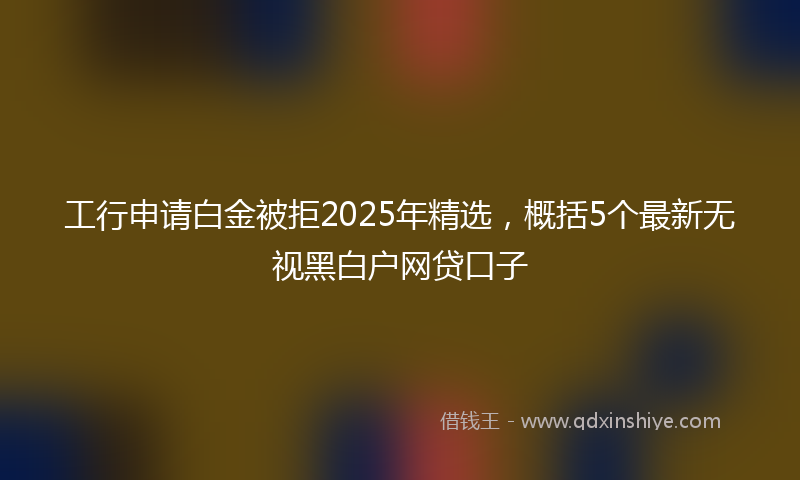 工行申请白金被拒2025年精选，概括5个最新无视黑白户网贷口子