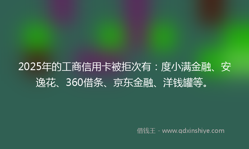 2025年的工商信用卡被拒次有：度小满金融、安逸花、360借条、京东金融、洋钱罐等。