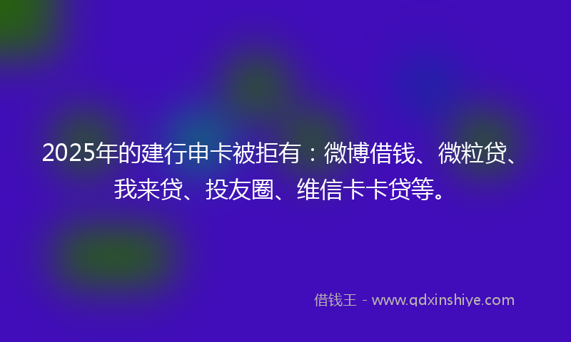 2025年的建行申卡被拒有：微博借钱、微粒贷、我来贷、投友圈、维信卡卡贷等。