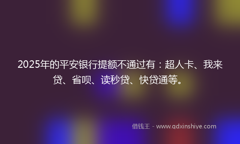 2025年的平安银行提额不通过有：超人卡、我来贷、省呗、读秒贷、快贷通等。