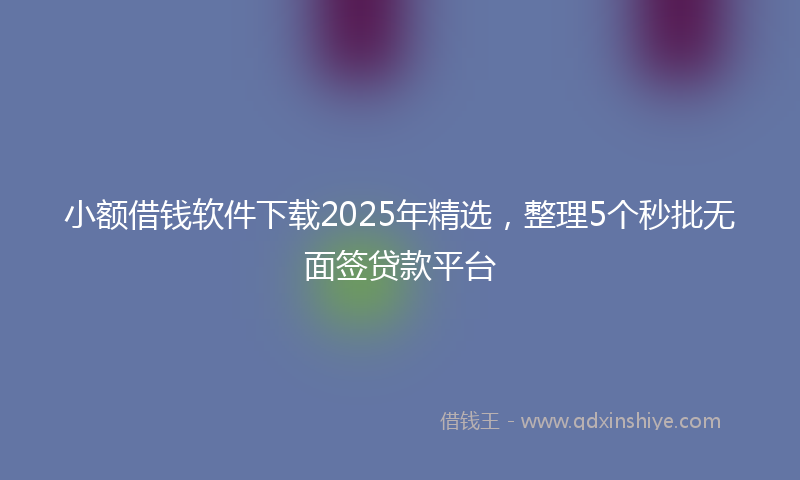 小额借钱软件下载2025年精选，整理5个秒批无面签贷款平台