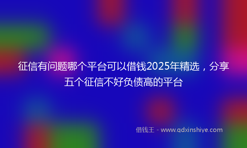 征信有问题哪个平台可以借钱2025年精选，分享五个征信不好负债高的平台