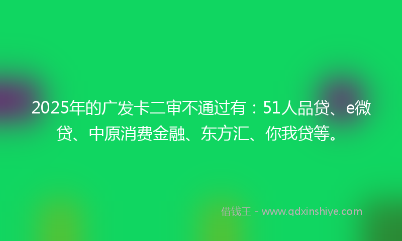2025年的广发卡二审不通过有：51人品贷、e微贷、中原消费金融、东方汇、你我贷等。