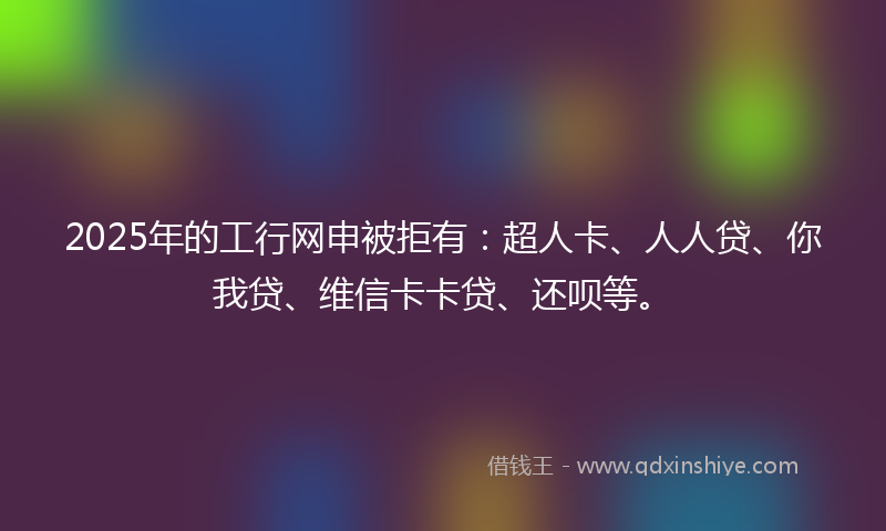 2025年的工行网申被拒有：超人卡、人人贷、你我贷、维信卡卡贷、还呗等。