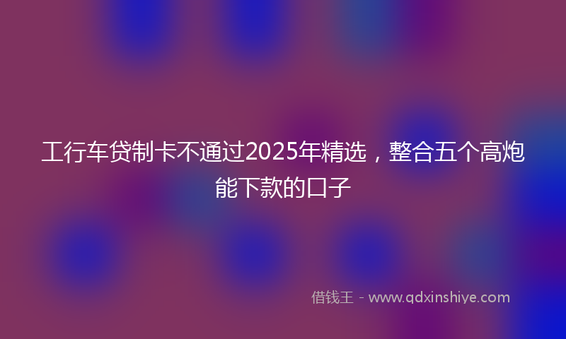 工行车贷制卡不通过2025年精选，整合五个高炮能下款的口子