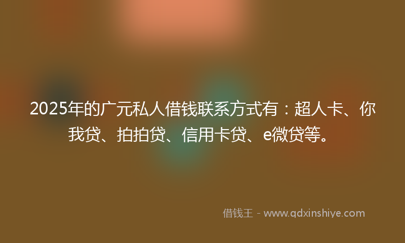 2025年的广元私人借钱联系方式有：超人卡、你我贷、拍拍贷、信用卡贷、e微贷等。