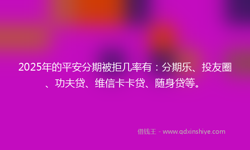 2025年的平安分期被拒几率有：分期乐、投友圈、功夫贷、维信卡卡贷、随身贷等。