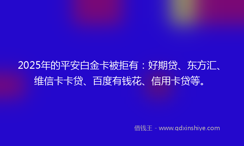 2025年的平安白金卡被拒有：好期贷、东方汇、维信卡卡贷、百度有钱花、信用卡贷等。