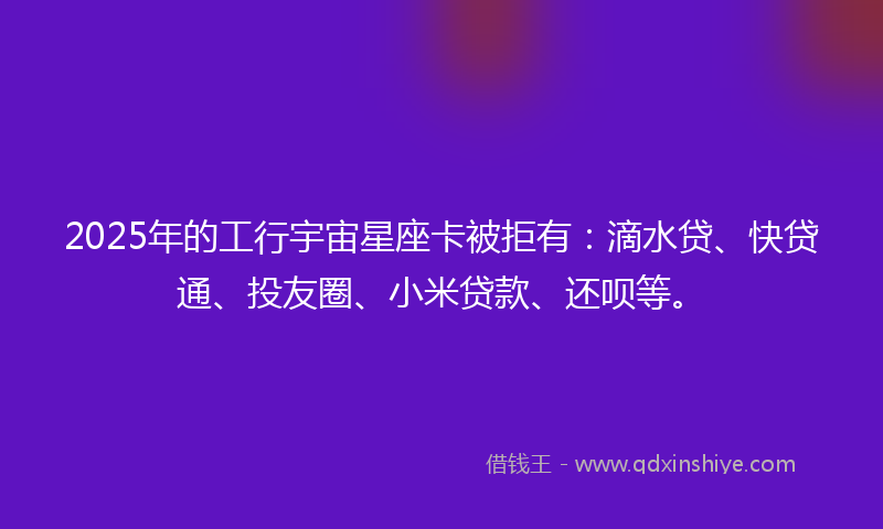2025年的工行宇宙星座卡被拒有：滴水贷、快贷通、投友圈、小米贷款、还呗等。