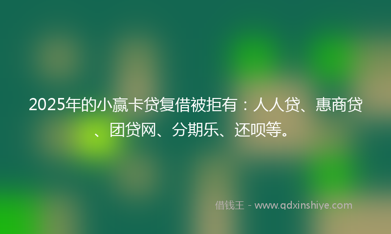 2025年的小赢卡贷复借被拒有：人人贷、惠商贷、团贷网、分期乐、还呗等。