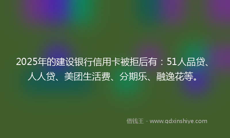 2025年的建设银行信用卡被拒后有：51人品贷、人人贷、美团生活费、分期乐、融逸花等。