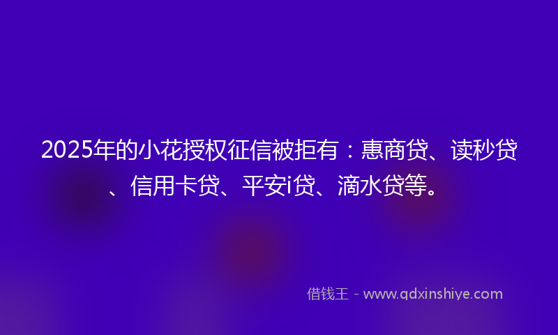 2025年的小花授权征信被拒有：惠商贷、读秒贷、信用卡贷、平安i贷、滴水贷等。
