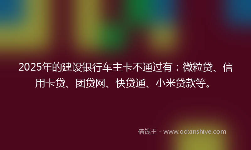 2025年的建设银行车主卡不通过有：微粒贷、信用卡贷、团贷网、快贷通、小米贷款等。