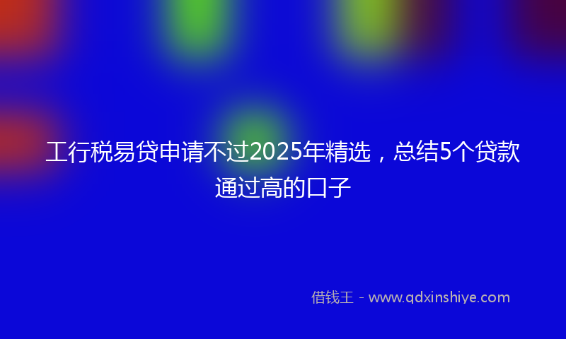 工行税易贷申请不过2025年精选，总结5个贷款通过高的口子