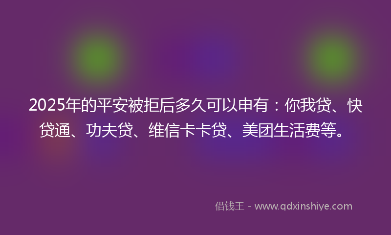 2025年的平安被拒后多久可以申有：你我贷、快贷通、功夫贷、维信卡卡贷、美团生活费等。