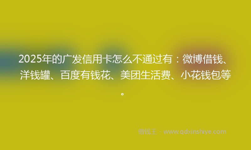 2025年的广发信用卡怎么不通过有：微博借钱、洋钱罐、百度有钱花、美团生活费、小花钱包等。
