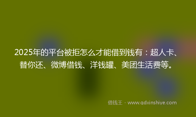 2025年的平台被拒怎么才能借到钱有：超人卡、替你还、微博借钱、洋钱罐、美团生活费等。