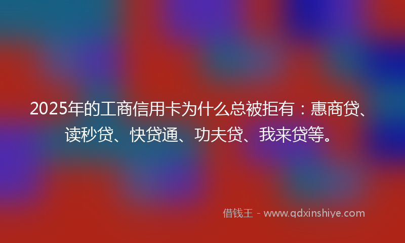 2025年的工商信用卡为什么总被拒有：惠商贷、读秒贷、快贷通、功夫贷、我来贷等。
