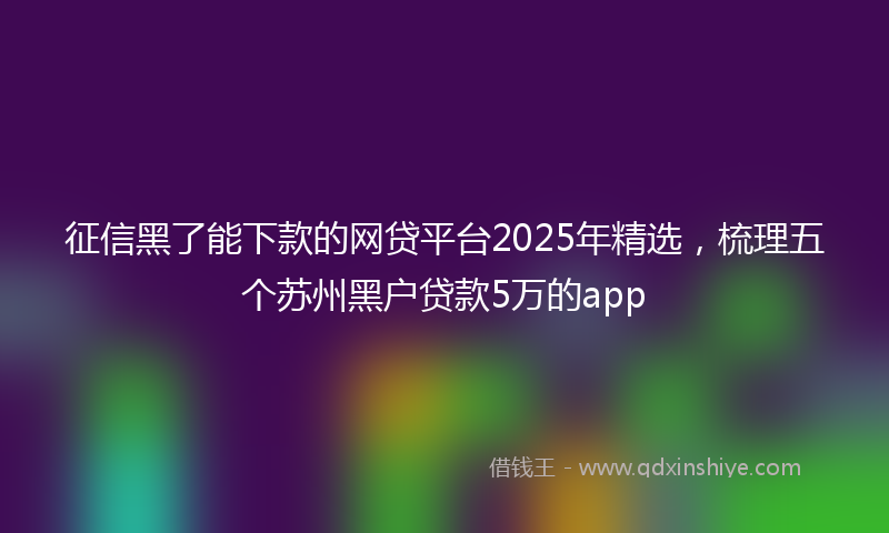 征信黑了能下款的网贷平台2025年精选，梳理五个苏州黑户贷款5万的app