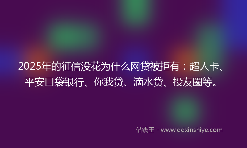2025年的征信没花为什么网贷被拒有：超人卡、平安口袋银行、你我贷、滴水贷、投友圈等。