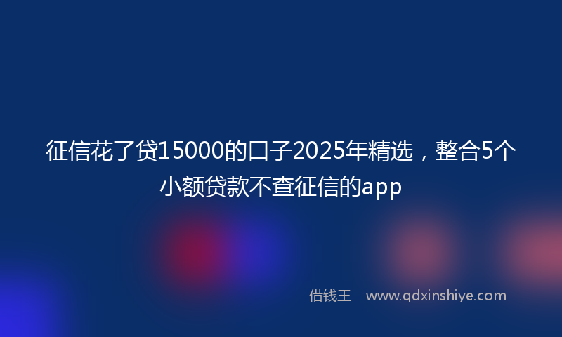 征信花了贷15000的口子2025年精选，整合5个小额贷款不查征信的app