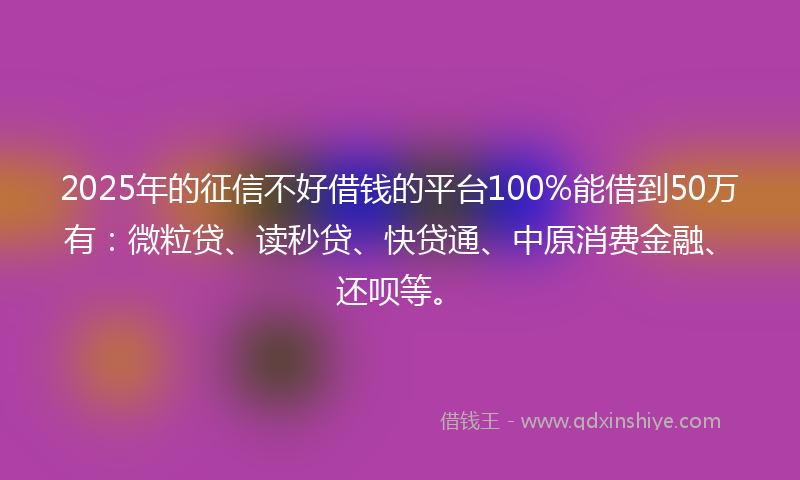 2025年的征信不好借钱的平台100%能借到50万有：微粒贷、读秒贷、快贷通、中原消费金融、还呗等。