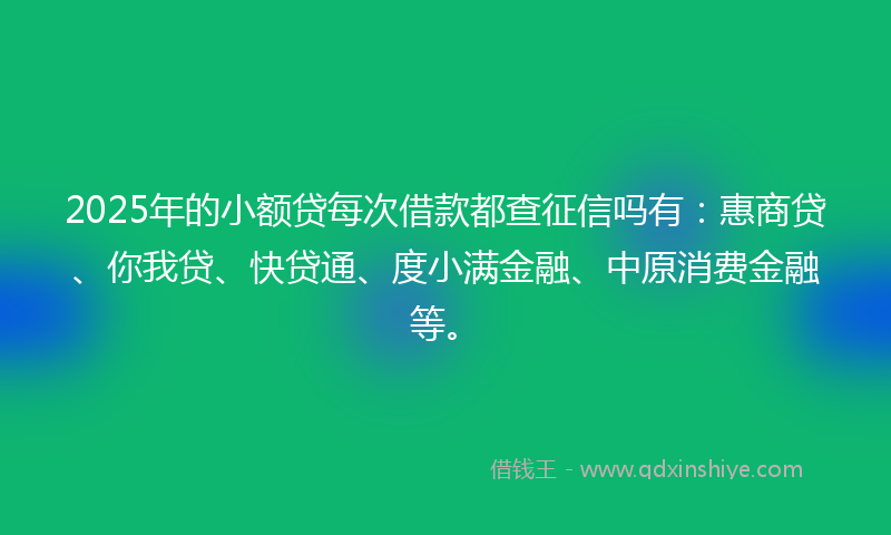 2025年的小额贷每次借款都查征信吗有：惠商贷、你我贷、快贷通、度小满金融、中原消费金融等。
