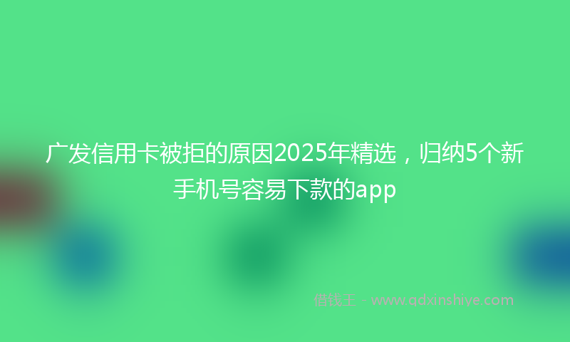 广发信用卡被拒的原因2025年精选，归纳5个新手机号容易下款的app