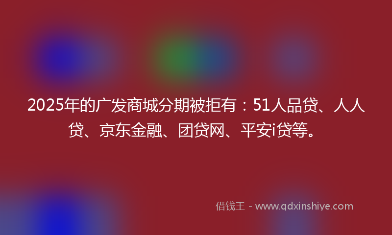 2025年的广发商城分期被拒有：51人品贷、人人贷、京东金融、团贷网、平安i贷等。