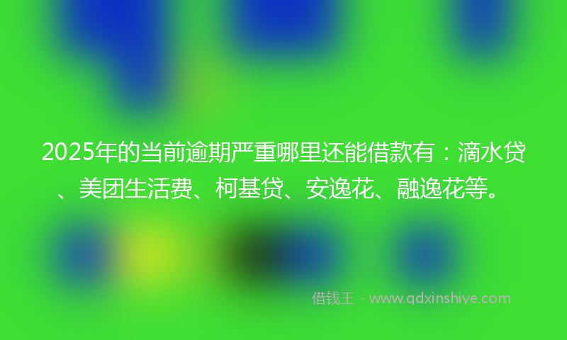 2025年的当前逾期严重哪里还能借款有：滴水贷、美团生活费、柯基贷、安逸花、融逸花等。