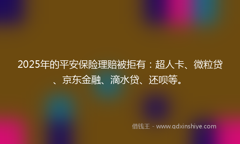 2025年的平安保险理赔被拒有：超人卡、微粒贷、京东金融、滴水贷、还呗等。