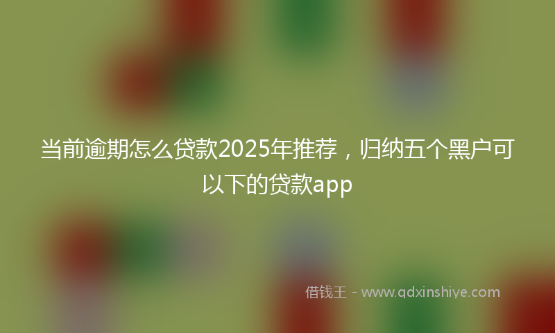 当前逾期怎么贷款2025年推荐，归纳五个黑户可以下的贷款app
