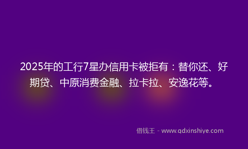 2025年的工行7星办信用卡被拒有：替你还、好期贷、中原消费金融、拉卡拉、安逸花等。