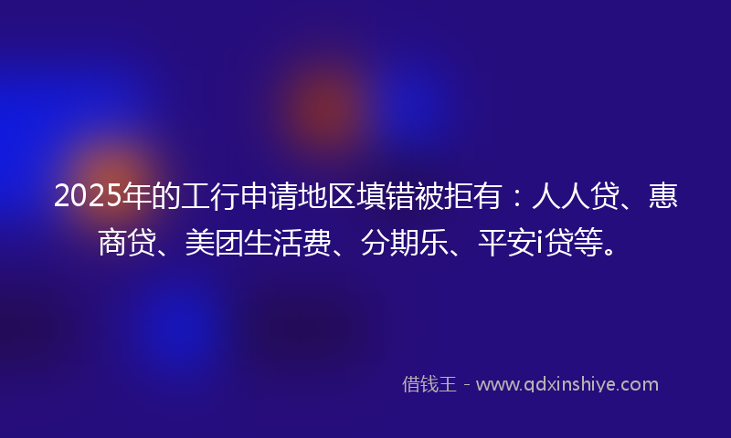 2025年的工行申请地区填错被拒有：人人贷、惠商贷、美团生活费、分期乐、平安i贷等。