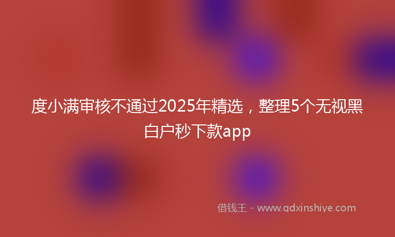 度小满审核不通过2025年精选，整理5个无视黑白户秒下款app