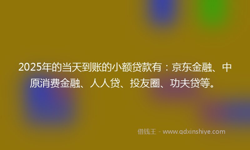 2025年的当天到账的小额贷款有：京东金融、中原消费金融、人人贷、投友圈、功夫贷等。