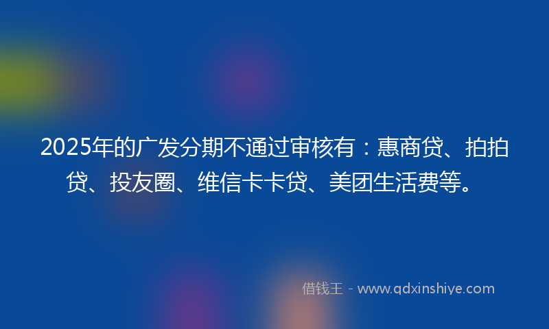 2025年的广发分期不通过审核有：惠商贷、拍拍贷、投友圈、维信卡卡贷、美团生活费等。