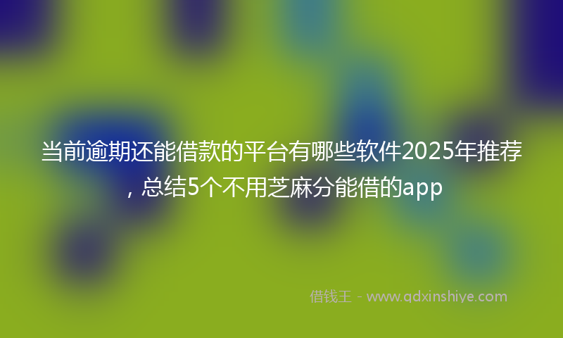 当前逾期还能借款的平台有哪些软件2025年推荐，总结5个不用芝麻分能借的app