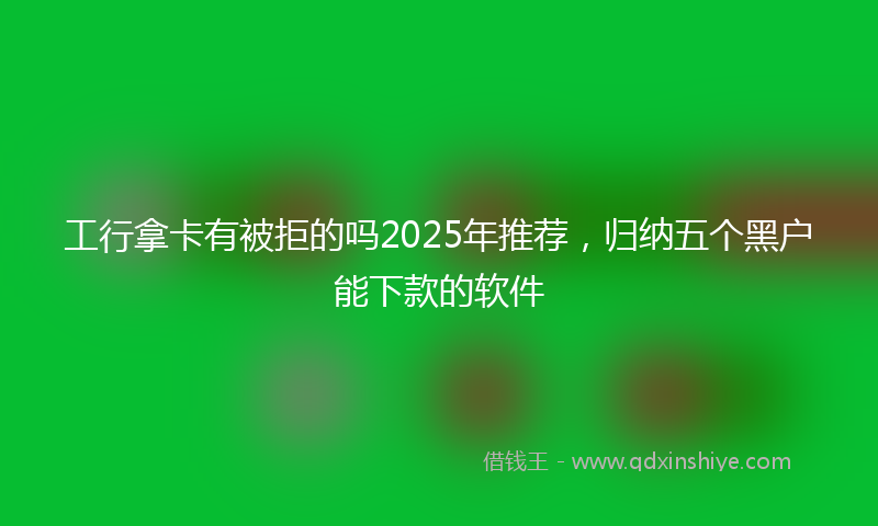 工行拿卡有被拒的吗2025年推荐，归纳五个黑户能下款的软件