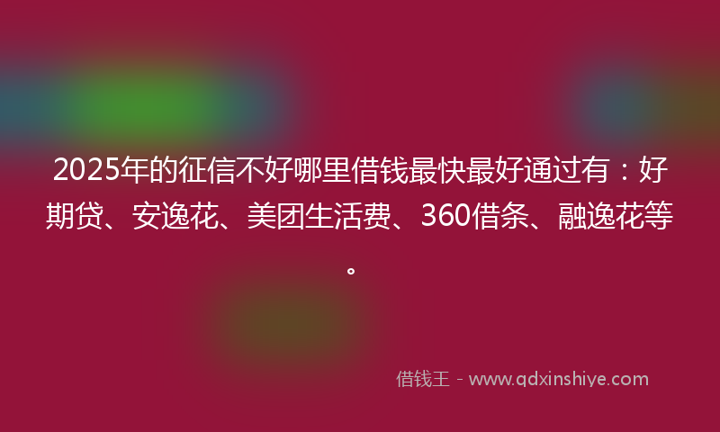 2025年的征信不好哪里借钱最快最好通过有：好期贷、安逸花、美团生活费、360借条、融逸花等。