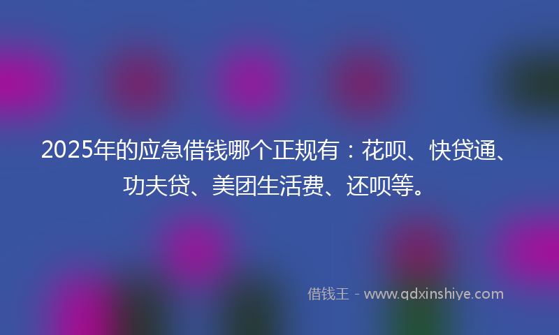 2025年的应急借钱哪个正规有：花呗、快贷通、功夫贷、美团生活费、还呗等。