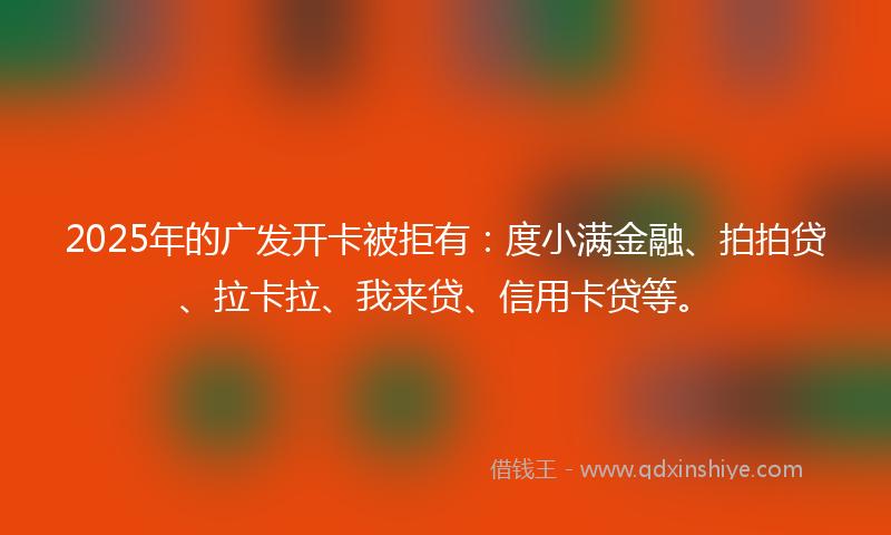 2025年的广发开卡被拒有：度小满金融、拍拍贷、拉卡拉、我来贷、信用卡贷等。