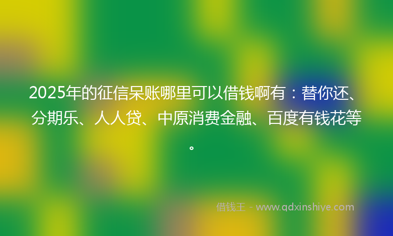 2025年的征信呆账哪里可以借钱啊有：替你还、分期乐、人人贷、中原消费金融、百度有钱花等。