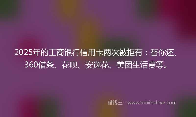 2025年的工商银行信用卡两次被拒有：替你还、360借条、花呗、安逸花、美团生活费等。