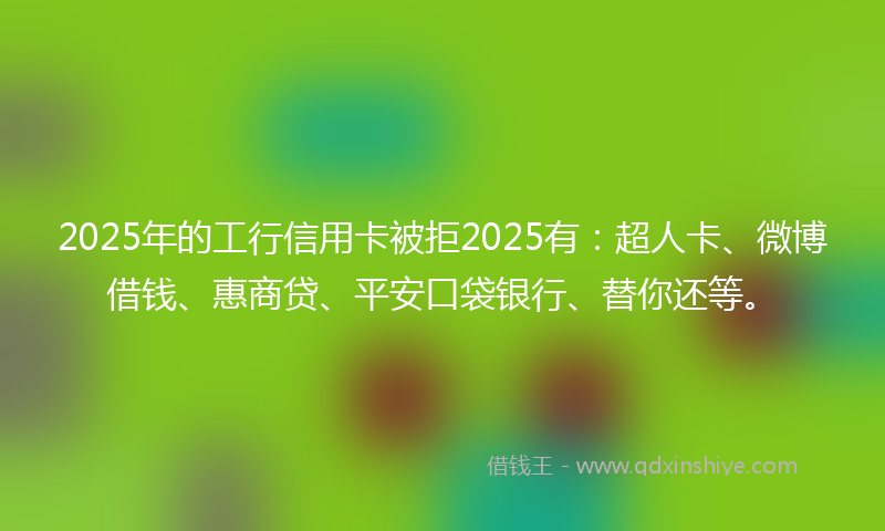 2025年的工行信用卡被拒2025有：超人卡、微博借钱、惠商贷、平安口袋银行、替你还等。